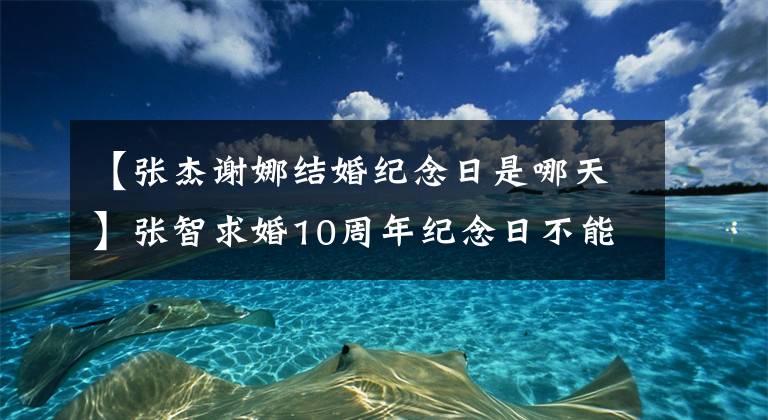 【張杰謝娜結(jié)婚紀(jì)念日是哪天】張智求婚10周年紀(jì)念日不能和謝娜方面一起慶祝，所以趕緊回家照顧女兒。