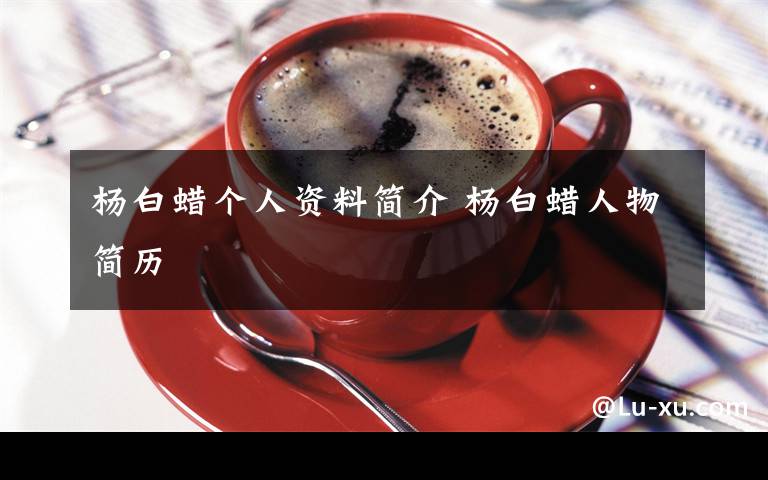 楊白蠟個(gè)人資料簡(jiǎn)介 楊白蠟人物簡(jiǎn)歷