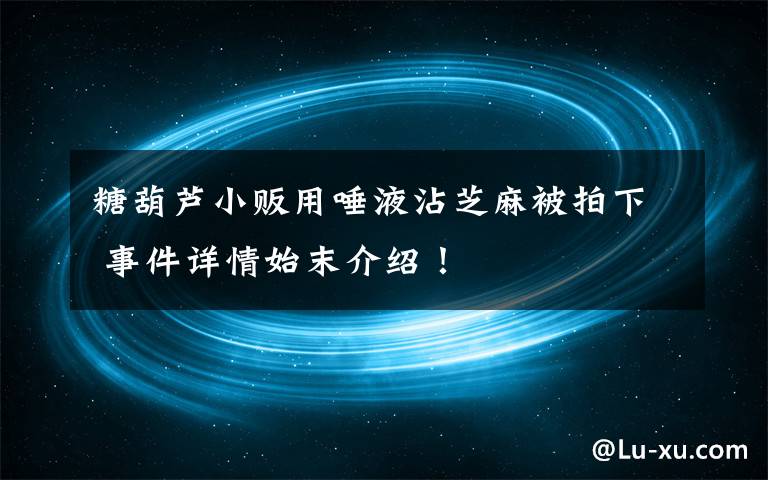 糖葫蘆小販用唾液沾芝麻被拍下 事件詳情始末介紹！