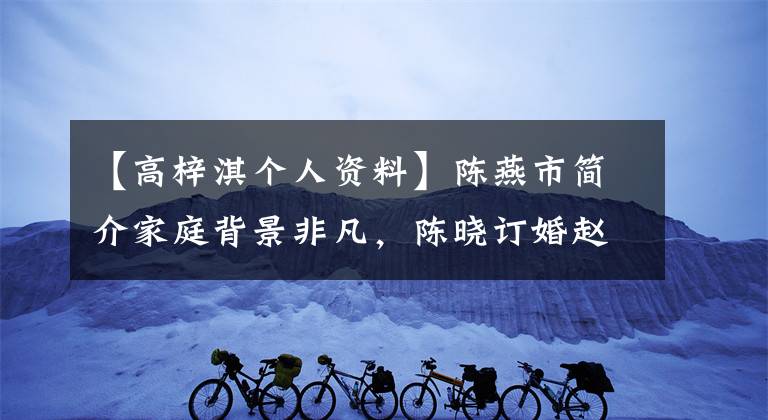 【高梓淇個人資料】陳燕市簡介家庭背景非凡，陳曉訂婚趙麗穎哭了。