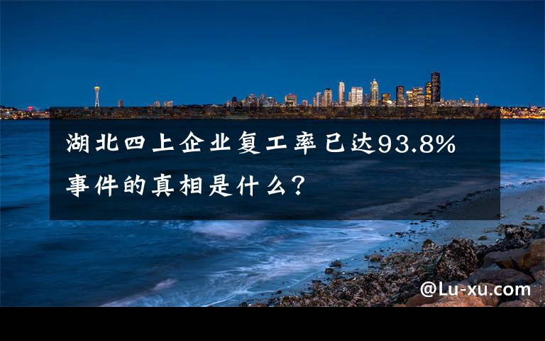 湖北四上企業(yè)復(fù)工率已達93.8% 事件的真相是什么？