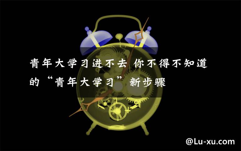 青年大學(xué)習(xí)進(jìn)不去 你不得不知道的“青年大學(xué)習(xí)”新步驟