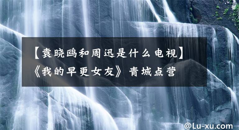 【袁曉鷗和周迅是什么電視】《我的早更女友》青城點營