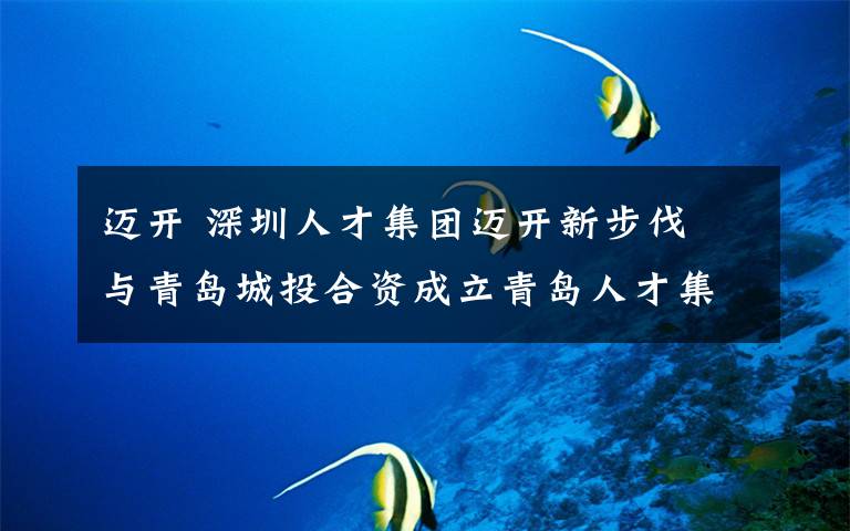 邁開 深圳人才集團邁開新步伐 與青島城投合資成立青島人才集團