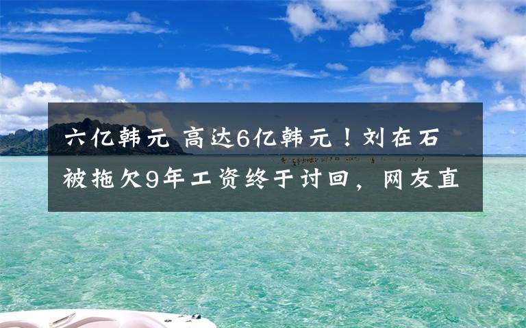 六億韓元 高達(dá)6億韓元！劉在石被拖欠9年工資終于討回，網(wǎng)友直呼不容易