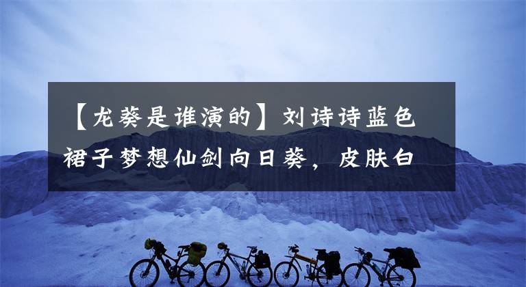 【龍葵是誰演的】劉詩詩藍(lán)色裙子夢想仙劍向日葵，皮膚白皙，直角肩膀，網(wǎng)友：仙女下來了。