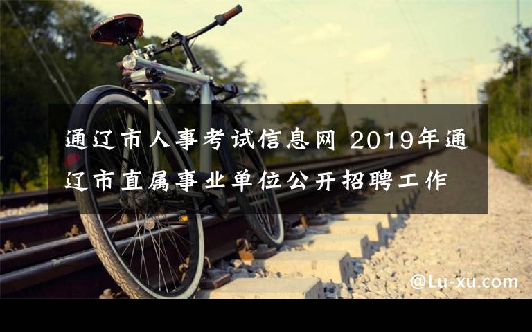 通遼市人事考試信息網(wǎng) 2019年通遼市直屬事業(yè)單位公開招聘工作人員筆試公告?