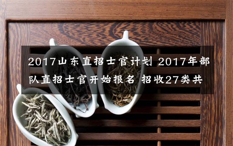 2017山東直招士官計劃 2017年部隊直招士官開始報名 招收27類共128個專業(yè)的高校畢業(yè)生