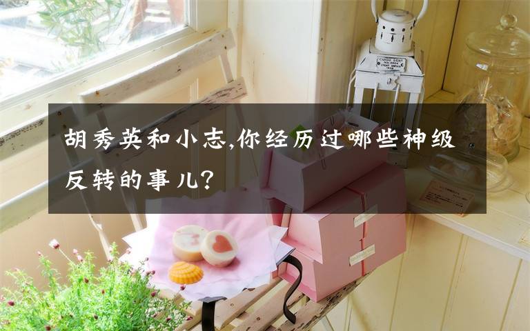 胡秀英和小志,你經(jīng)歷過哪些神級(jí)反轉(zhuǎn)的事兒？