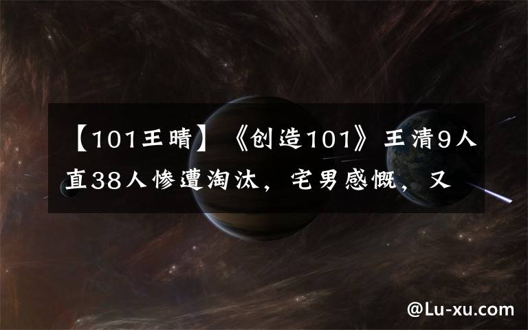 【101王晴】《創(chuàng)造101》王清9人直38人慘遭淘汰，宅男感慨，又少了一個顏王！