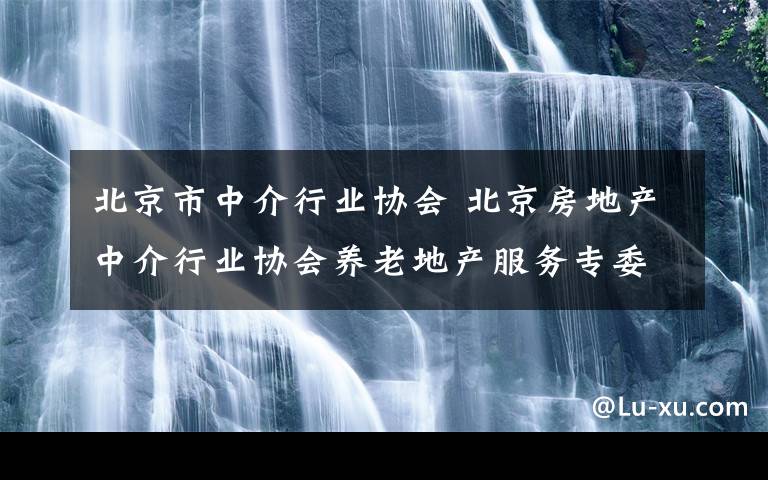 北京市中介行業(yè)協(xié)會 北京房地產(chǎn)中介行業(yè)協(xié)會養(yǎng)老地產(chǎn)服務(wù)專委會會員招募公告