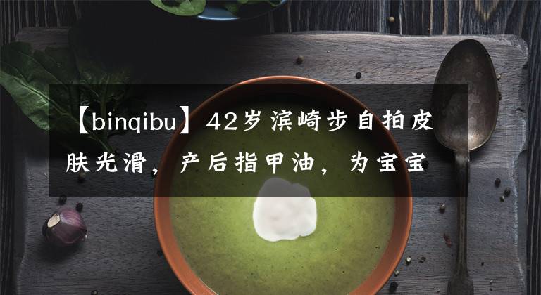 【binqibu】42歲濱崎步自拍皮膚光滑，產(chǎn)后指甲油，為寶寶放棄美甲后主打。