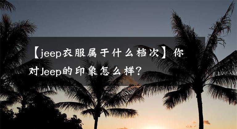 【jeep衣服屬于什么檔次】你對Jeep的印象怎么樣？