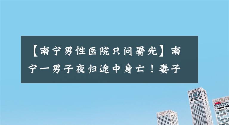 【南寧男性醫(yī)院只問(wèn)署光】南寧一男子夜歸途中身亡！妻子認(rèn)為丈夫死因不明，警方：排除他殺