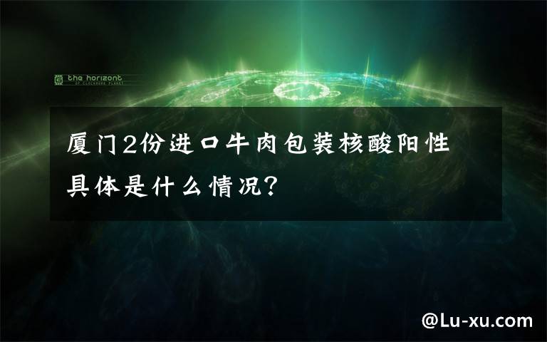 廈門2份進(jìn)口牛肉包裝核酸陽(yáng)性 具體是什么情況？