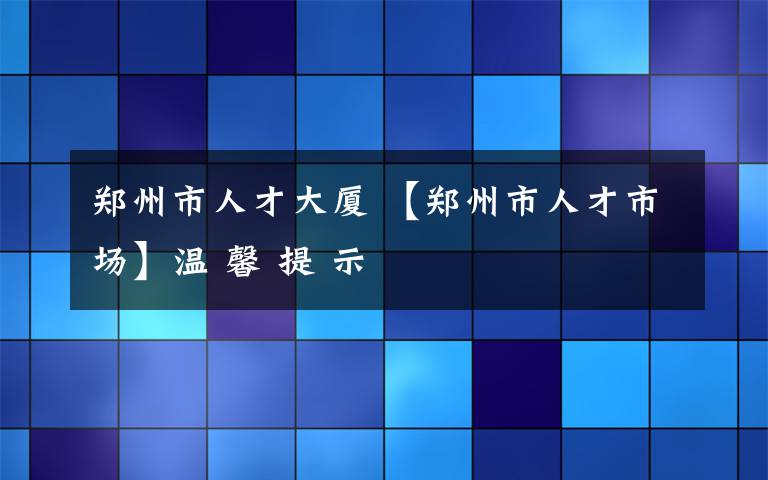 鄭州市人才大廈 【鄭州市人才市場】溫 馨 提 示