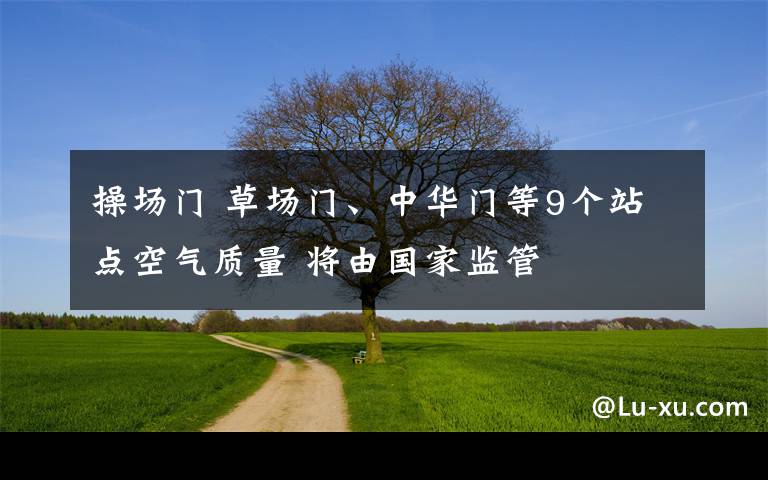 操場(chǎng)門(mén) 草場(chǎng)門(mén)、中華門(mén)等9個(gè)站點(diǎn)空氣質(zhì)量 將由國(guó)家監(jiān)管