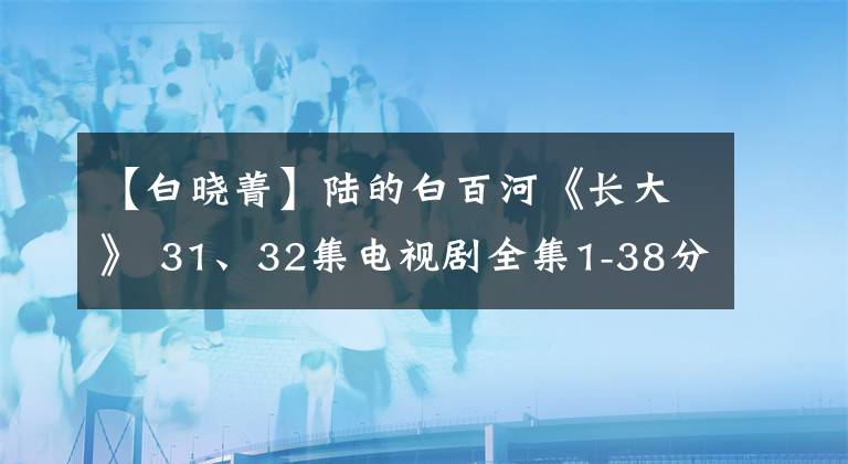 【白曉菁】陸的白百河《長(zhǎng)大》 31、32集電視劇全集1-38分集劇情簡(jiǎn)介圓滿結(jié)局。