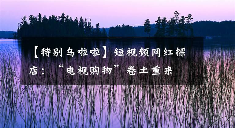 【特別烏啦啦】短視頻網(wǎng)紅探店：“電視購(gòu)物”卷土重來(lái)