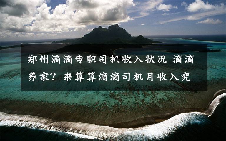 鄭州滴滴專職司機(jī)收入狀況 滴滴養(yǎng)家？來算算滴滴司機(jī)月收入究竟有多少？