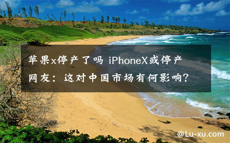 蘋果x停產(chǎn)了嗎 iPhoneX或停產(chǎn) 網(wǎng)友：這對(duì)中國市場(chǎng)有何影響？