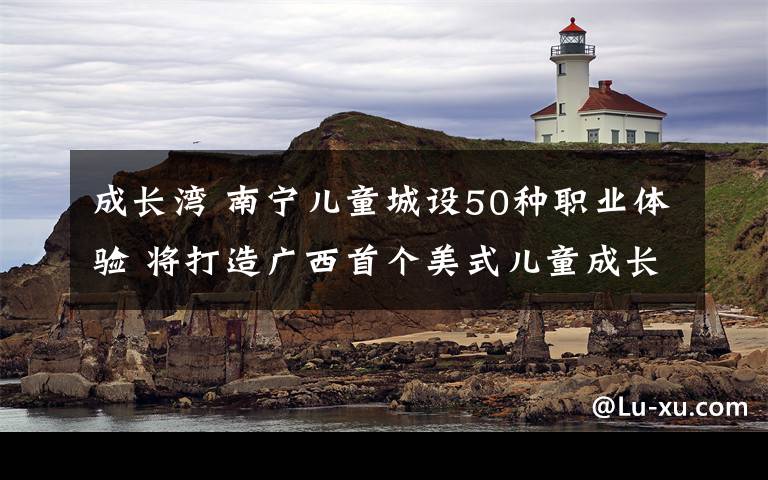 成長灣 南寧兒童城設(shè)50種職業(yè)體驗(yàn) 將打造廣西首個(gè)美式兒童成長基地