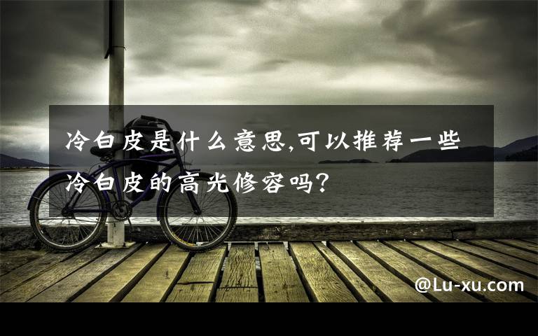 冷白皮是什么意思,可以推薦一些冷白皮的高光修容嗎？