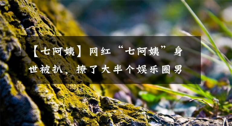 【七阿姨】網(wǎng)紅“七阿姨”身世被扒，撩了大半個娛樂圈男神，果然有實力