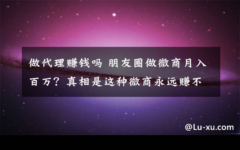 做代理賺錢嗎 朋友圈做微商月入百萬？真相是這種微商永遠(yuǎn)賺不到錢！