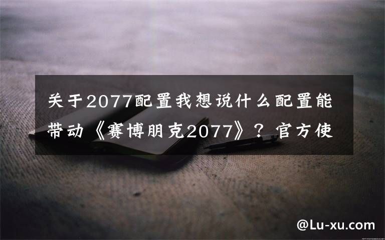 關(guān)于2077配置我想說(shuō)什么配置能帶動(dòng)《賽博朋克2077》？官方使用i7-8700K/1080 Ti