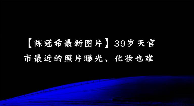 【陳冠希最新圖片】39歲天官市最近的照片曝光、化妝也難掩飾老態(tài)嗎？網(wǎng)民們說趙本山都比他漂亮