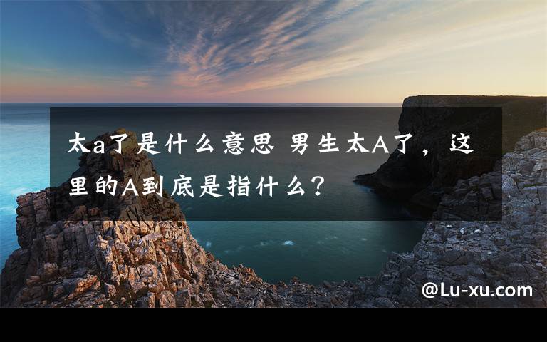 太a了是什么意思 男生太A了，這里的A到底是指什么？