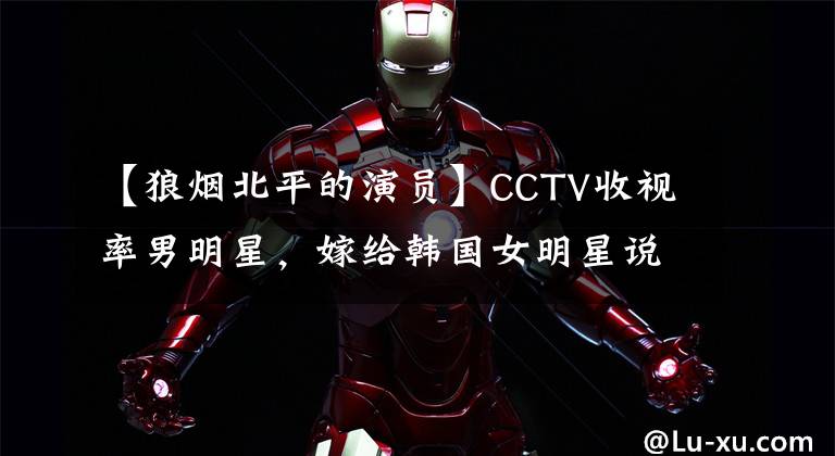 【狼煙北平的演員】CCTV收視率男明星，嫁給韓國女明星說了好話，現(xiàn)在綜合到韓國，在韓國很受歡迎！