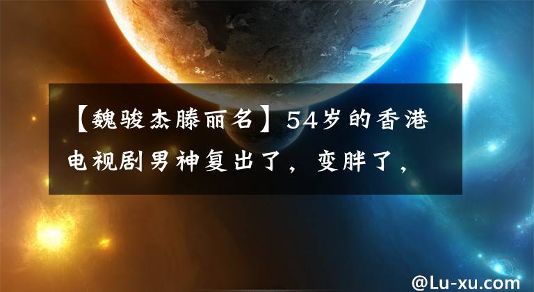 【魏駿杰滕麗名】54歲的香港電視劇男神復(fù)出了，變胖了，變形了！放棄9年女朋友脫光事業(yè)，成為單親媽媽