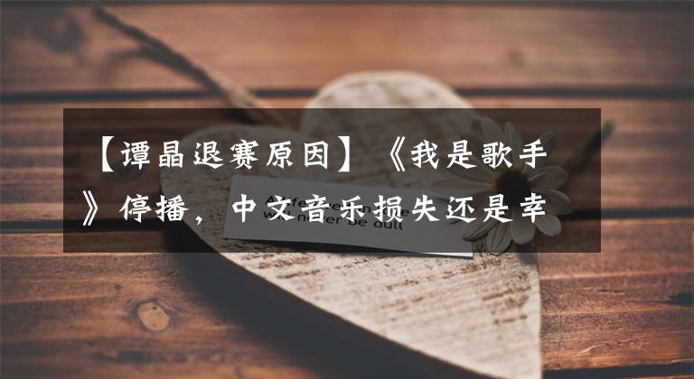 【譚晶退賽原因】《我是歌手》停播，中文音樂(lè)損失還是幸運(yùn)？