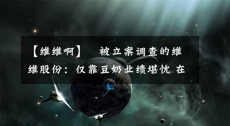 【維維啊】?被立案調(diào)查的維維股份：僅靠豆奶業(yè)績堪憂 在建工程十余年未完工