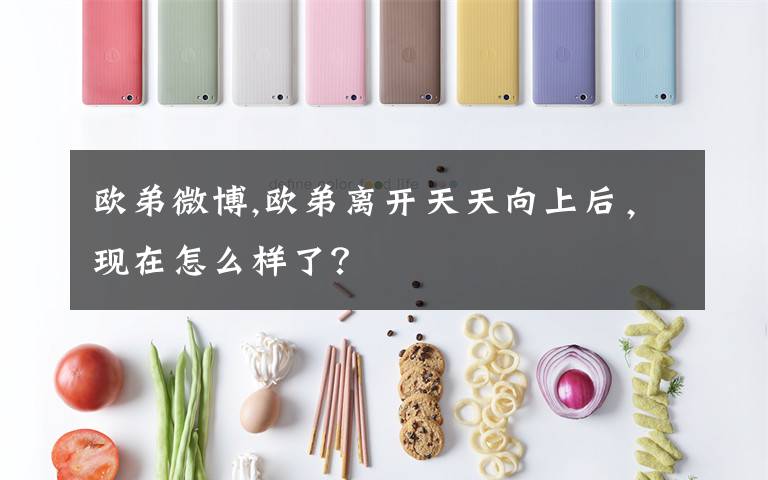 歐弟微博,歐弟離開天天向上后，現(xiàn)在怎么樣了？