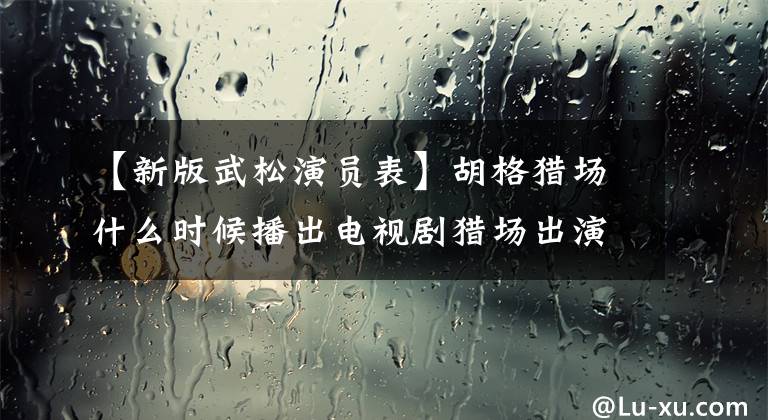 【新版武松演員表】胡格獵場什么時候播出電視劇獵場出演者表及劇情介紹？