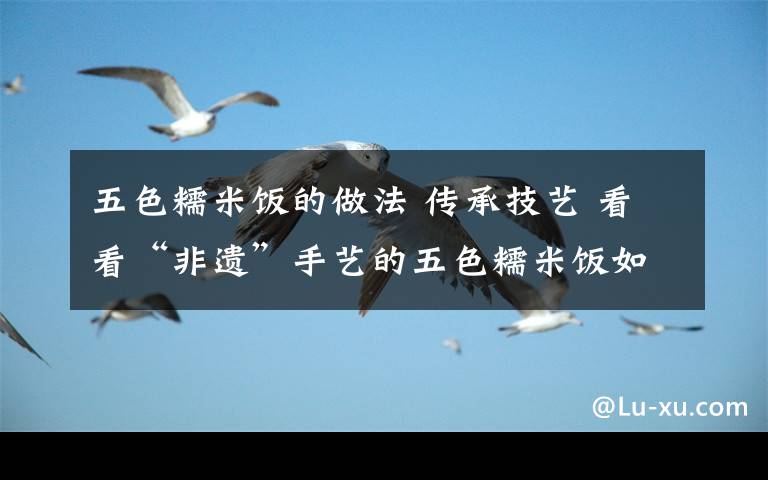 五色糯米飯的做法 傳承技藝 看看“非遺”手藝的五色糯米飯如何制成