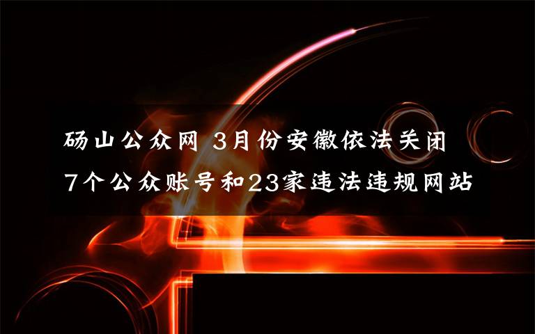 碭山公眾網 3月份安徽依法關閉7個公眾賬號和23家違法違規(guī)網站