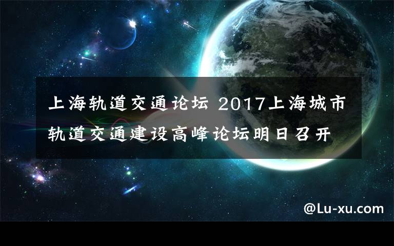 上海軌道交通論壇 2017上海城市軌道交通建設(shè)高峰論壇明日召開！