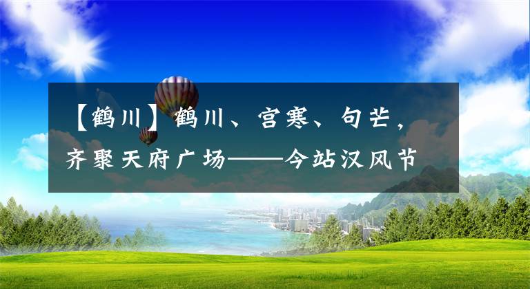 【鶴川】鶴川、宮寒、句芒，齊聚天府廣場(chǎng)——今站漢風(fēng)節(jié)