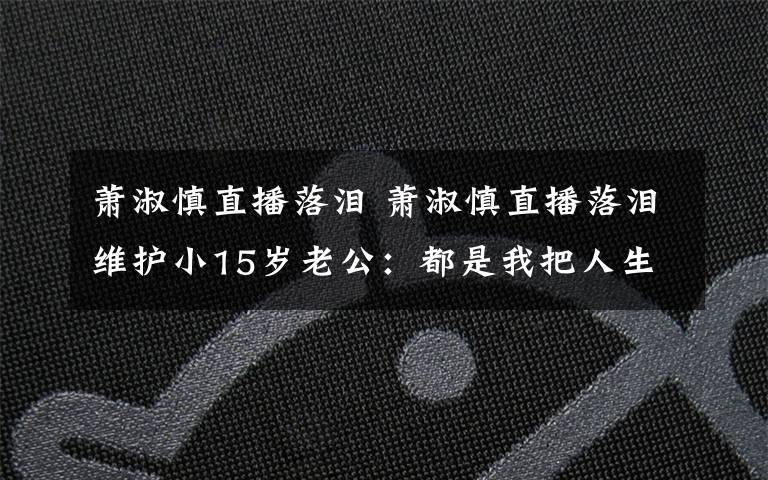 蕭淑慎直播落淚 蕭淑慎直播落淚維護小15歲老公：都是我把人生前半段搞砸