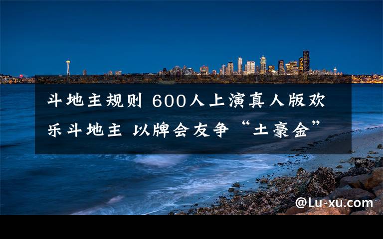 斗地主規(guī)則 600人上演真人版歡樂(lè)斗地主 以牌會(huì)友爭(zhēng)“土豪金”