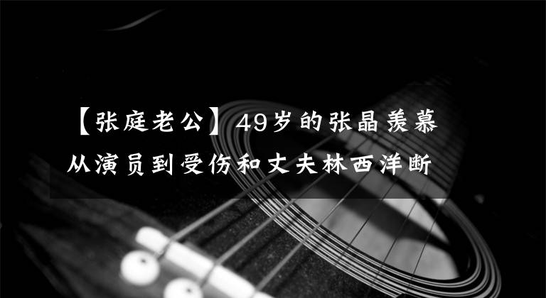 【張庭老公】49歲的張晶羨慕從演員到受傷和丈夫林西洋斷絕的生活