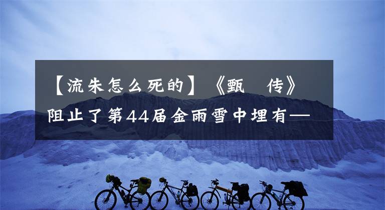 【流朱怎么死的】《甄嬛傳》阻止了第44屆金雨雪中埋有——柳州的死亡