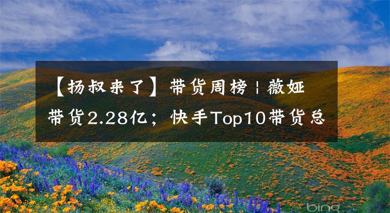 【揚(yáng)叔來了】帶貨周榜 | 薇婭帶貨2.28億；快手Top10帶貨總額超淘寶