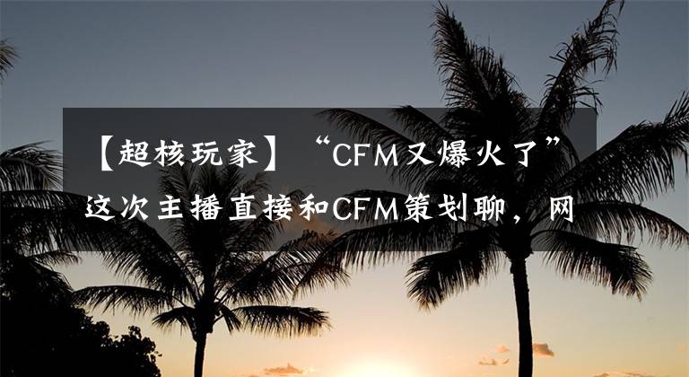 【超核玩家】“CFM又爆火了”這次主播直接和CFM策劃聊，網(wǎng)友：新版有BUG包嗎