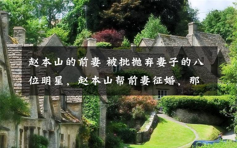 趙本山的前妻 被批拋棄妻子的八位明星，趙本山幫前妻征婚，那英曾經(jīng)也是受害者