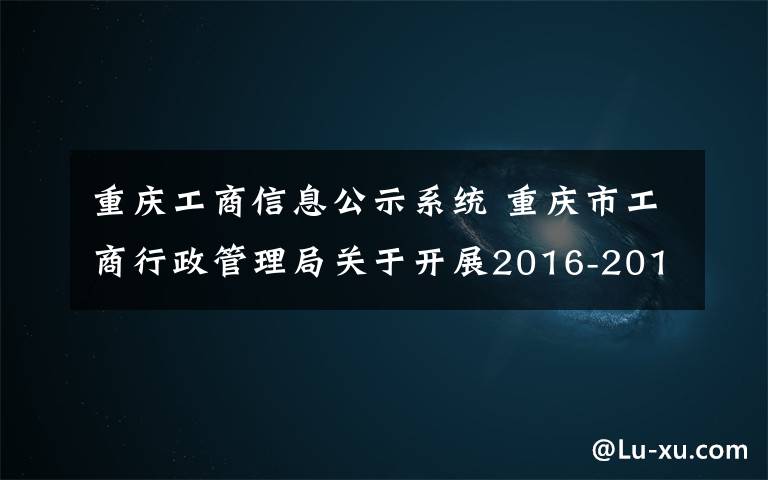 重慶工商信息公示系統(tǒng) 重慶市工商行政管理局關(guān)于開展2016-2017年度重慶市“守合同重信用”企業(yè)及“守合同重信用”微型企業(yè)公示活動的公告